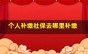 个人补缴社保去哪里补缴