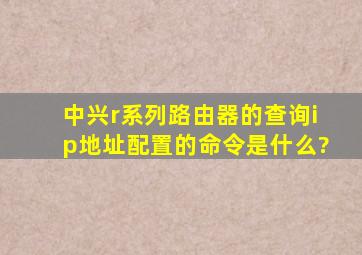 中兴r系列路由器的查询ip地址配置的命令是什么?