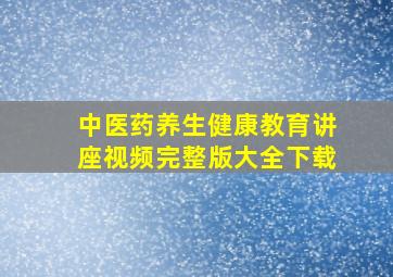 中医药养生健康教育讲座视频完整版大全下载