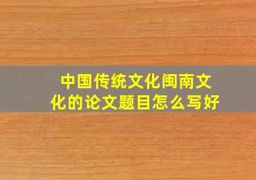 中国传统文化闽南文化的论文题目怎么写好