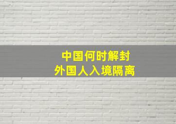 中国何时解封外国人入境隔离