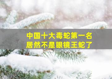 中国十大毒蛇第一名居然不是眼镜王蛇了