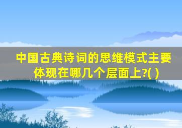 中国古典诗词的思维模式主要体现在哪几个层面上?( )