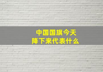 中国国旗今天降下来代表什么