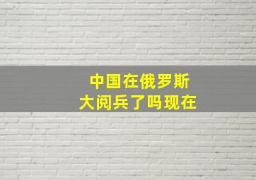 中国在俄罗斯大阅兵了吗现在