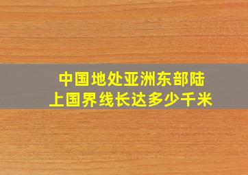 中国地处亚洲东部陆上国界线长达多少千米