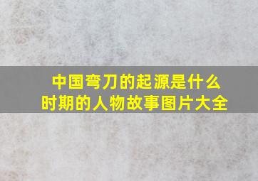 中国弯刀的起源是什么时期的人物故事图片大全