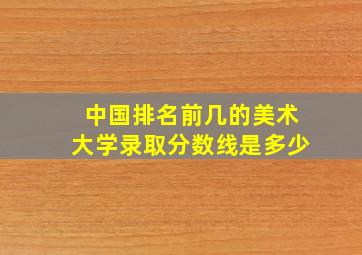 中国排名前几的美术大学录取分数线是多少