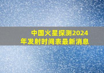 中国火星探测2024年发射时间表最新消息