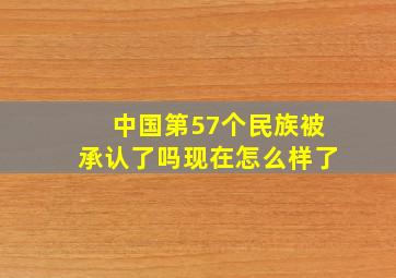 中国第57个民族被承认了吗现在怎么样了