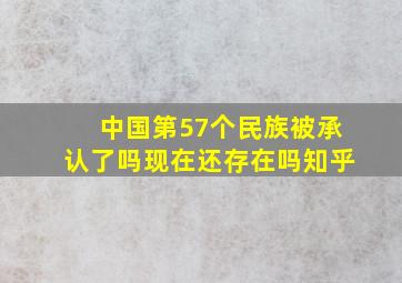 中国第57个民族被承认了吗现在还存在吗知乎