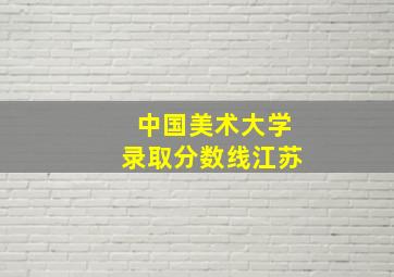 中国美术大学录取分数线江苏