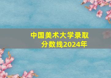 中国美术大学录取分数线2024年