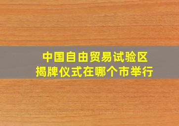 中国自由贸易试验区揭牌仪式在哪个市举行