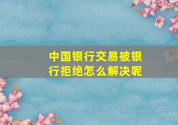 中国银行交易被银行拒绝怎么解决呢