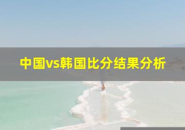 中国vs韩国比分结果分析