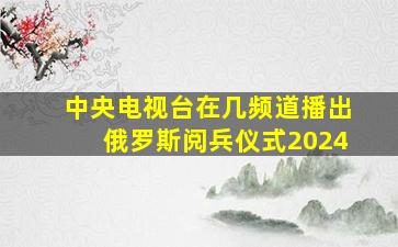 中央电视台在几频道播出俄罗斯阅兵仪式2024