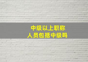 中级以上职称人员包括中级吗