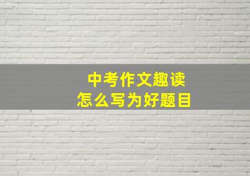 中考作文趣读怎么写为好题目