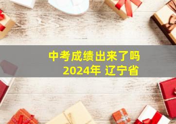 中考成绩出来了吗2024年 辽宁省