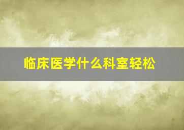 临床医学什么科室轻松