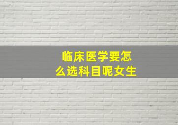 临床医学要怎么选科目呢女生