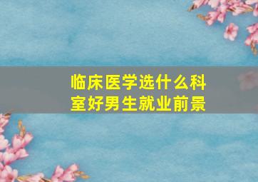 临床医学选什么科室好男生就业前景