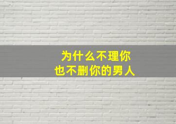 为什么不理你也不删你的男人