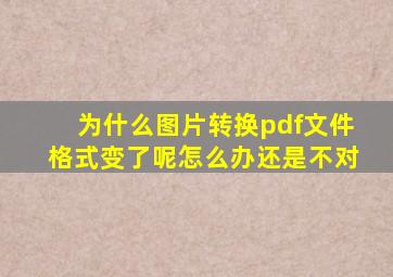 为什么图片转换pdf文件格式变了呢怎么办还是不对