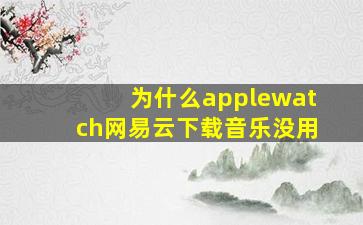 为什么applewatch网易云下载音乐没用