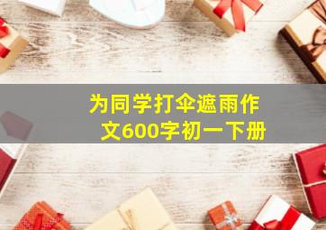 为同学打伞遮雨作文600字初一下册