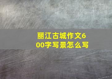 丽江古城作文600字写景怎么写