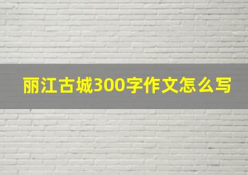 丽江古城300字作文怎么写