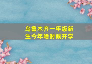 乌鲁木齐一年级新生今年啥时候开学