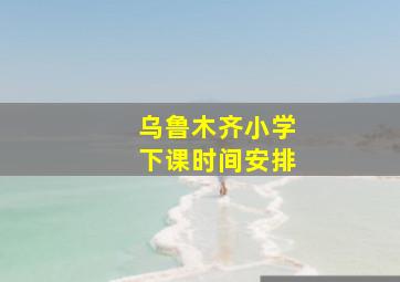 乌鲁木齐小学下课时间安排