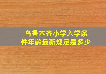 乌鲁木齐小学入学条件年龄最新规定是多少