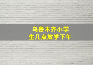 乌鲁木齐小学生几点放学下午