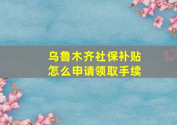 乌鲁木齐社保补贴怎么申请领取手续