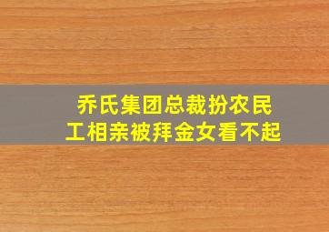 乔氏集团总裁扮农民工相亲被拜金女看不起