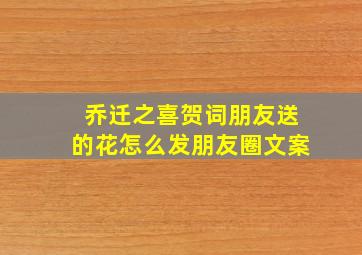 乔迁之喜贺词朋友送的花怎么发朋友圈文案