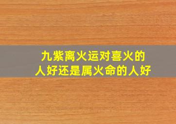 九紫离火运对喜火的人好还是属火命的人好