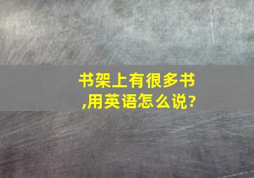 书架上有很多书,用英语怎么说?