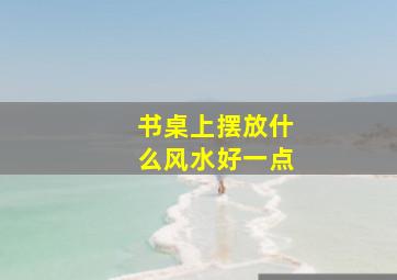 书桌上摆放什么风水好一点