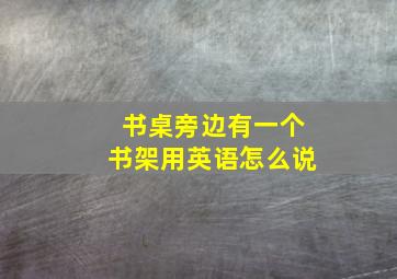 书桌旁边有一个书架用英语怎么说