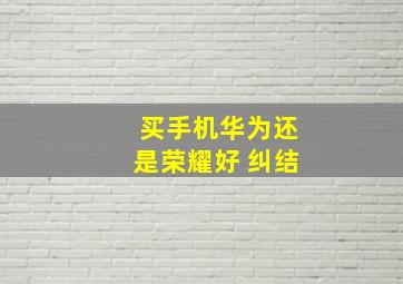 买手机华为还是荣耀好 纠结