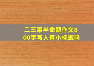 二三事半命题作文800字写人有小标题吗