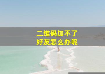 二维码加不了好友怎么办呢