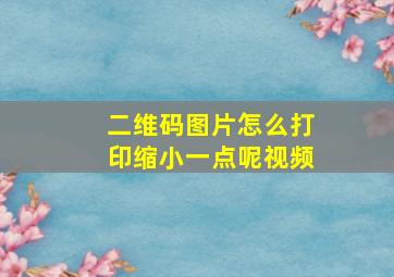 二维码图片怎么打印缩小一点呢视频