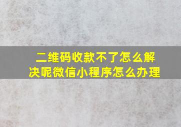 二维码收款不了怎么解决呢微信小程序怎么办理