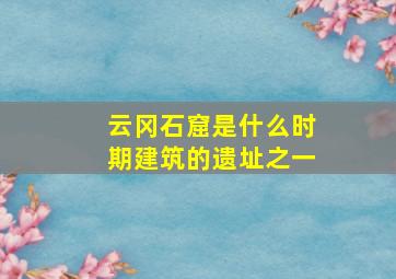 云冈石窟是什么时期建筑的遗址之一